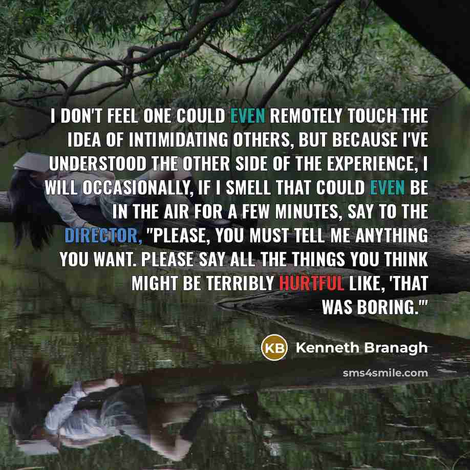 “I don't feel one could even remotely touch the idea of intimidating others, but because I've understood the other side of the experience, I will occasionally, if I smell that could even be in the air for a few minutes, say to the director, "Please, you must tell me anything you want. Please say…” quote by Kenneth Branagh