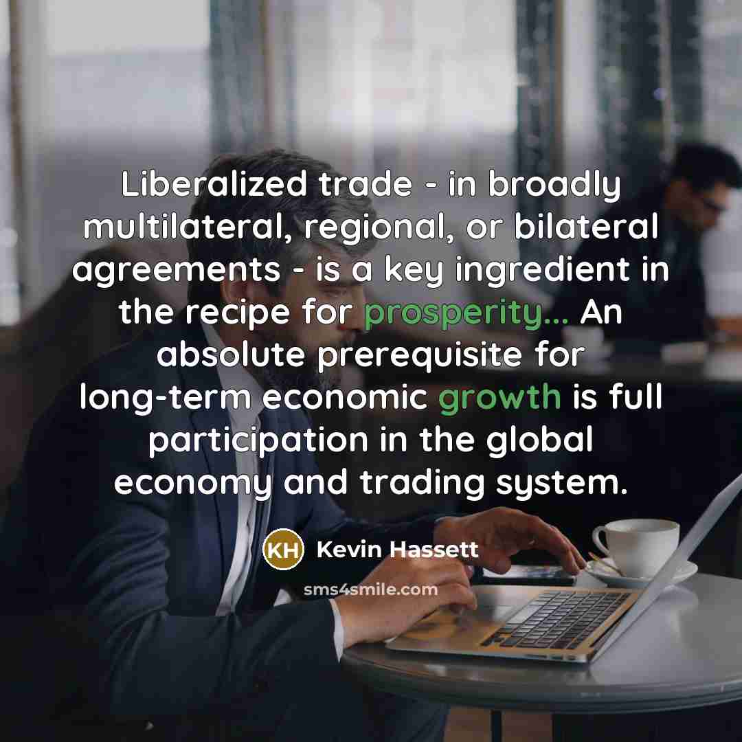 “Liberalized trade - in broadly multilateral, regional, or bilateral agreements - is a key ingredient in the recipe for prosperity... An absolute prerequisite for long-term economic growth is full participation in the global economy and trading system.” quote by Kevin Hassett