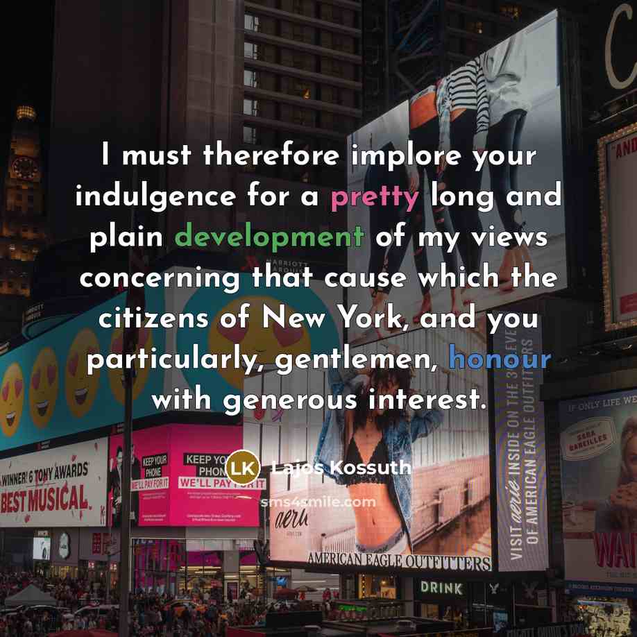 “I must therefore implore your indulgence for a pretty long and plain development of my views concerning that cause which the citizens of New York, and you particularly, gentlemen, honour with generous interest.” quote by Lajos Kossuth