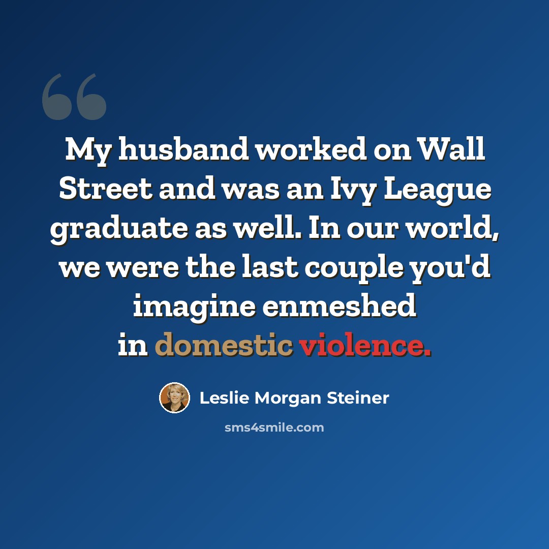 “My husband worked on Wall Street and was an Ivy League graduate as well. In our world, we were the last couple you'd imagine enmeshed in domestic violence.” quote by Leslie Morgan Steiner