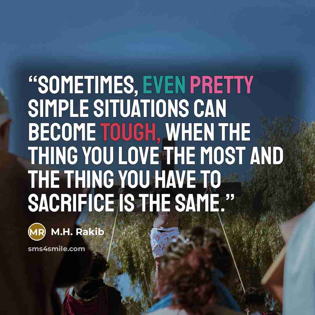 “Sometimes, even pretty simple situations can become tough, when the thing you love the most and the thing you have to sacrifice is the same.” quote by M.H. Rakib