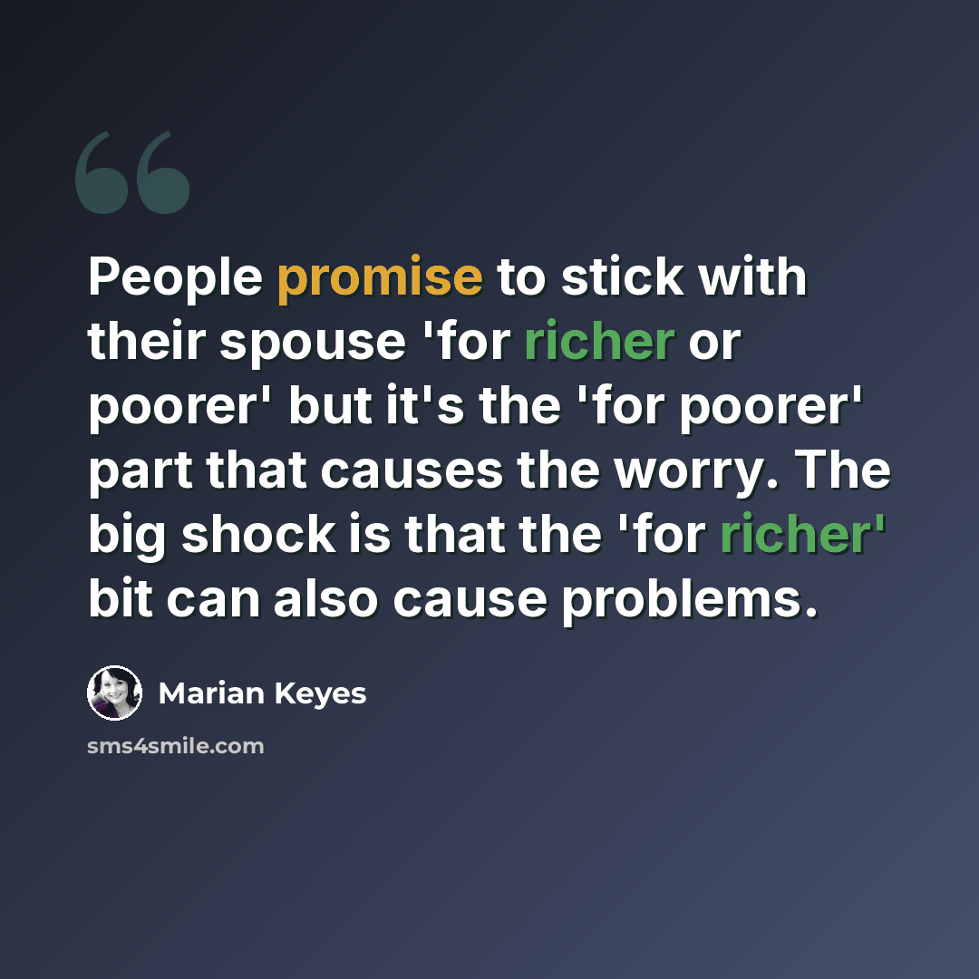 “People promise to stick with their spouse 'for richer or poorer' but it's the 'for poorer' part that causes the worry. The big shock is that the 'for richer' bit can also cause problems.” quote by Marian Keyes