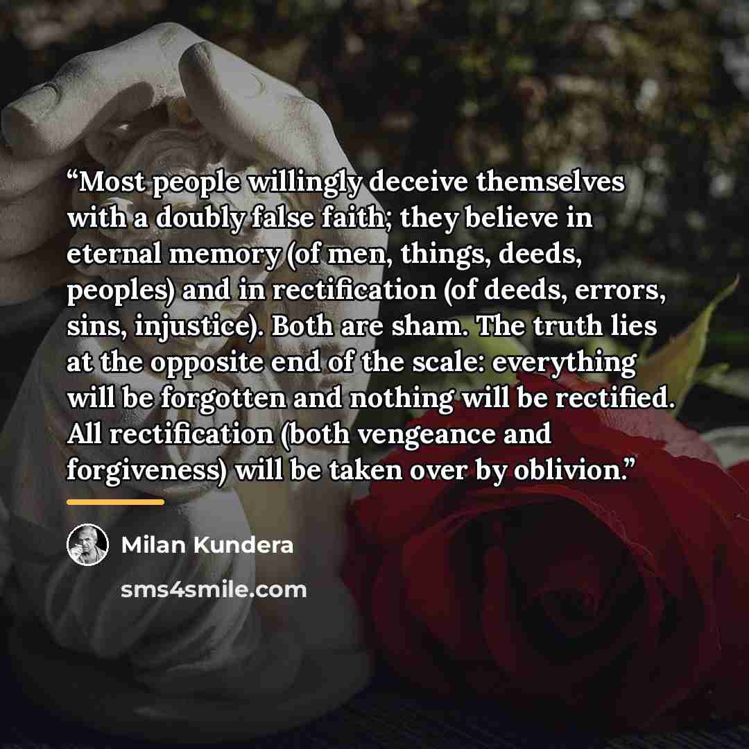 “Most people willingly deceive themselves with a doubly false faith; they believe in eternal memory (of men, things, deeds, peoples) and in rectification (of deeds, errors, sins, injustice). Both are sham. The truth lies at the opposite end of the scale: everything will be forgotten and nothing…” quote by Milan Kundera