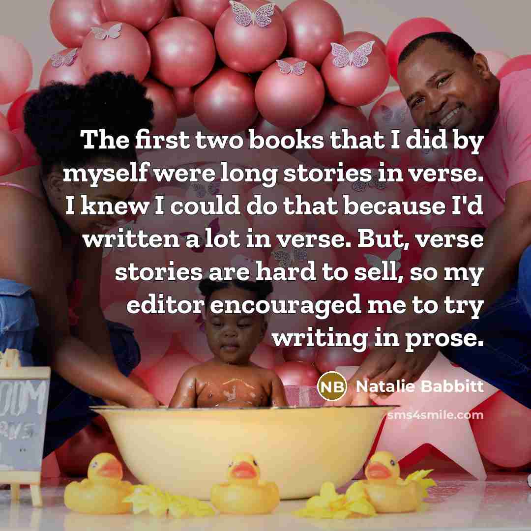 “The first two books that I did by myself were long stories in verse. I knew I could do that because I'd written a lot in verse. But, verse stories are hard to sell, so my editor encouraged me to try writing in prose.” quote by Natalie Babbitt