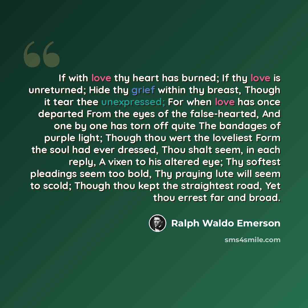 “If with love thy heart has burned; If thy love is unreturned; Hide thy grief within thy breast, Though it tear thee unexpressed; For when love has once departed From the eyes of the false-hearted, And one by one has torn off quite The bandages of purple light; Though thou wert the loveliest Form…” quote by Ralph Waldo Emerson