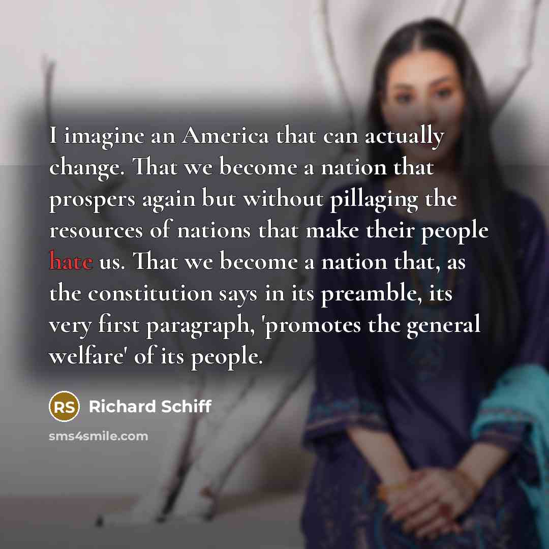 “I imagine an America that can actually change. That we become a nation that prospers again but without pillaging the resources of nations that make their people hate us. That we become a nation that, as the constitution says in its preamble, its very first paragraph, 'promotes the general welfare'…” quote by Richard Schiff