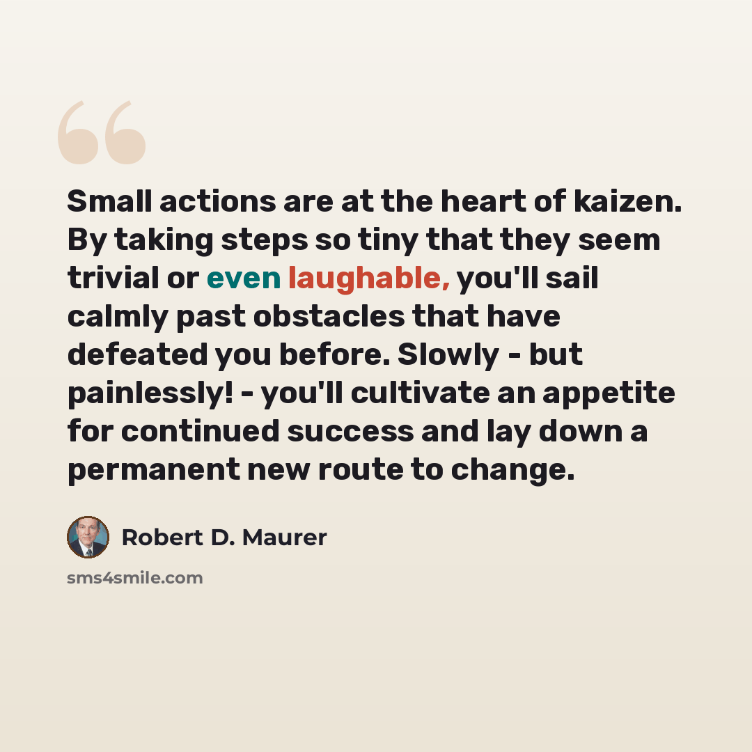 “Small actions are at the heart of kaizen. By taking steps so tiny that they seem trivial or even laughable, you'll sail calmly past obstacles that have defeated you before. Slowly - but painlessly! - you'll cultivate an appetite for continued success and lay down a permanent new route to change.” quote by Robert D. Maurer
