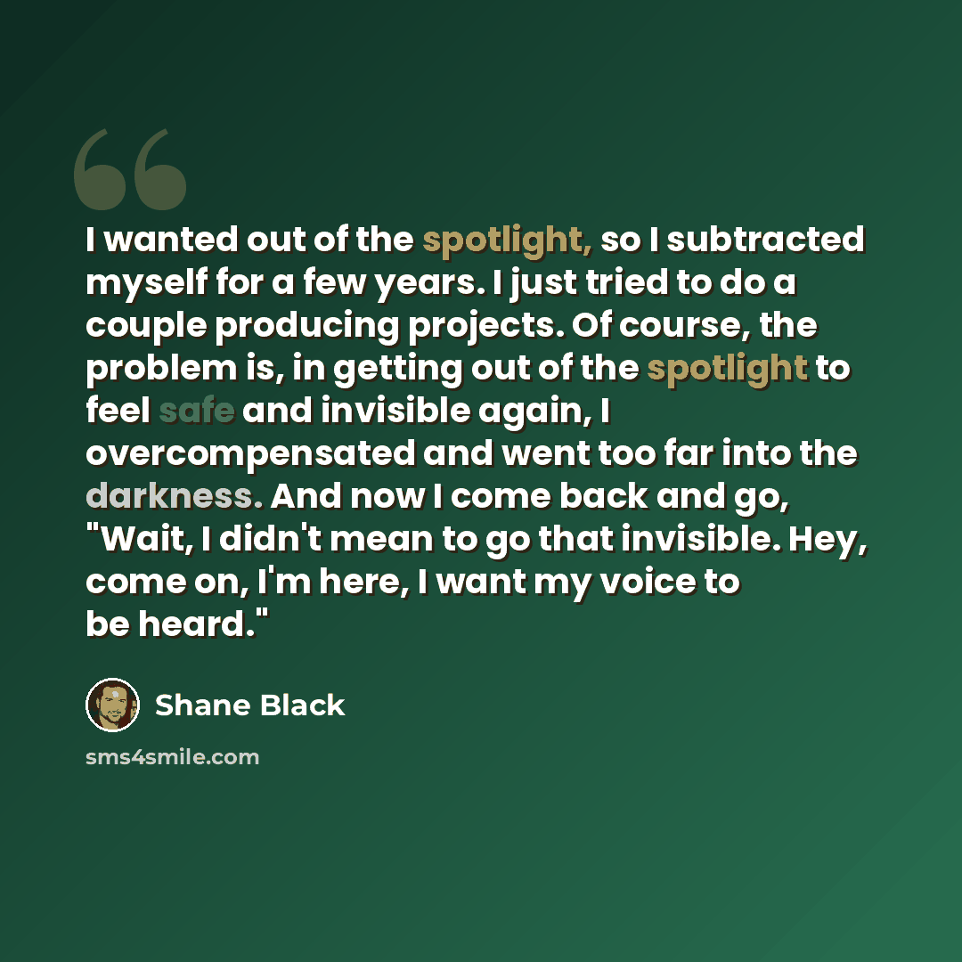 “I wanted out of the spotlight, so I subtracted myself for a few years. I just tried to do a couple producing projects. Of course, the problem is, in getting out of the spotlight to feel safe and invisible again, I overcompensated and went too far into the darkness. And now I come back and go…” quote by Shane Black