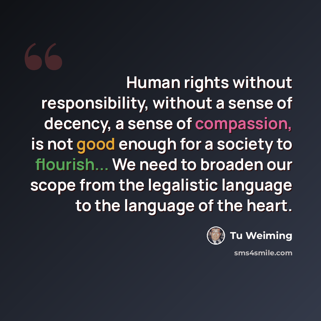“Human rights without responsibility, without a sense of decency, a sense of compassion, is not good enough for a society to flourish... We need to broaden our scope from the legalistic language to the language of the heart.” quote by Tu Weiming