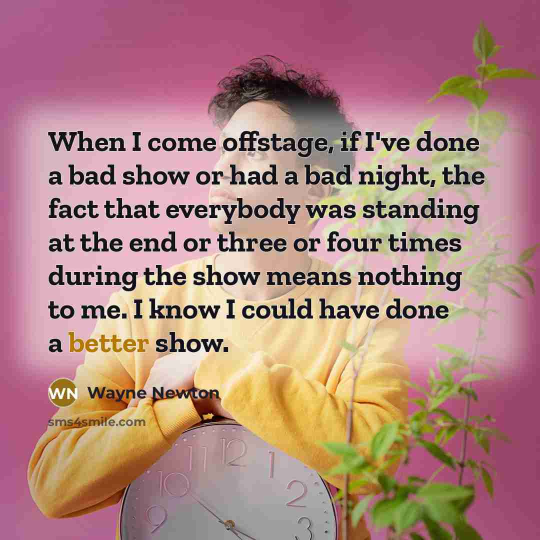 “When I come offstage, if I've done a bad show or had a bad night, the fact that everybody was standing at the end or three or four times during the show means nothing to me. I know I could have done a better show.” quote by Wayne Newton