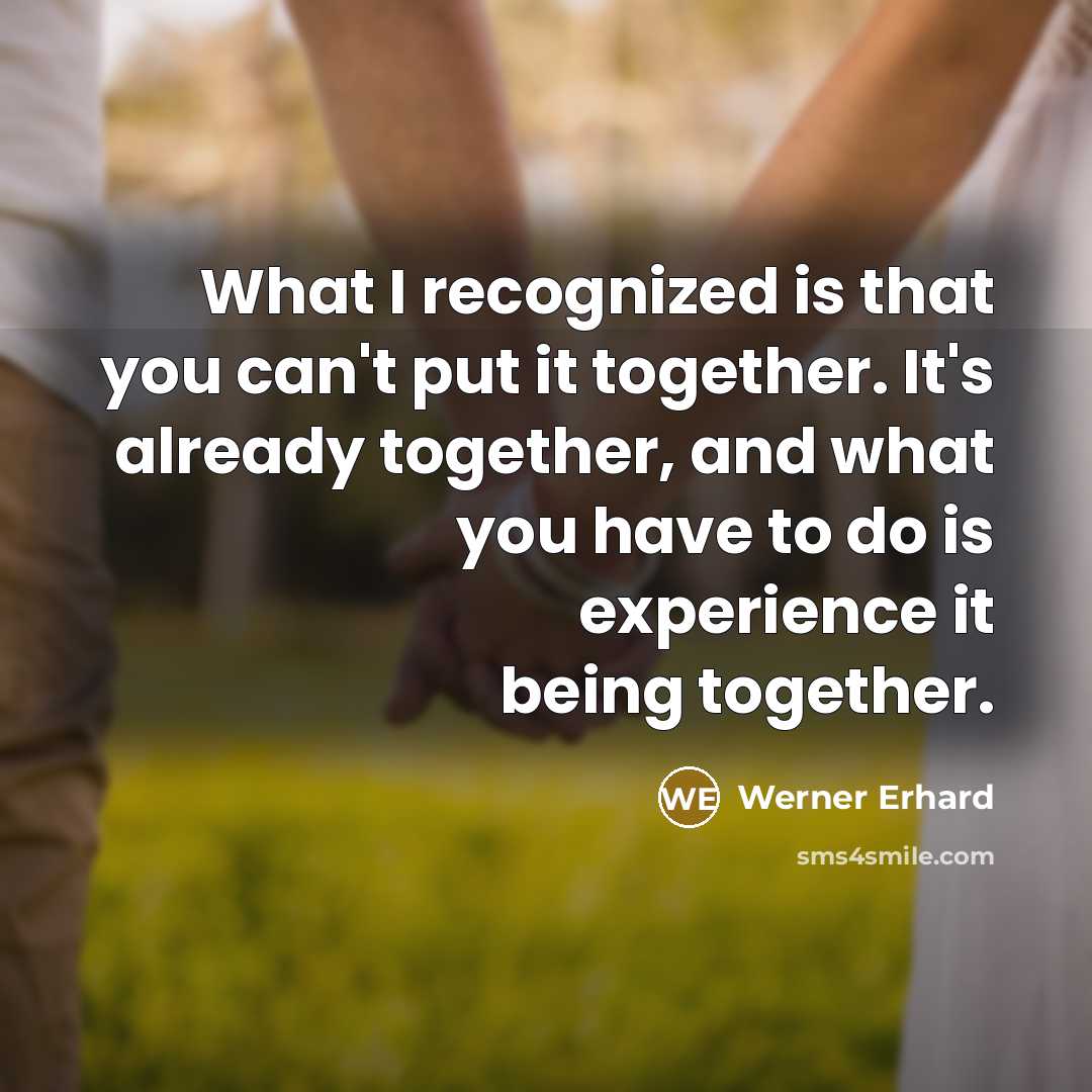 “What I recognized is that you can't put it together. It's already together, and what you have to do is experience it being together.” quote by Werner Erhard