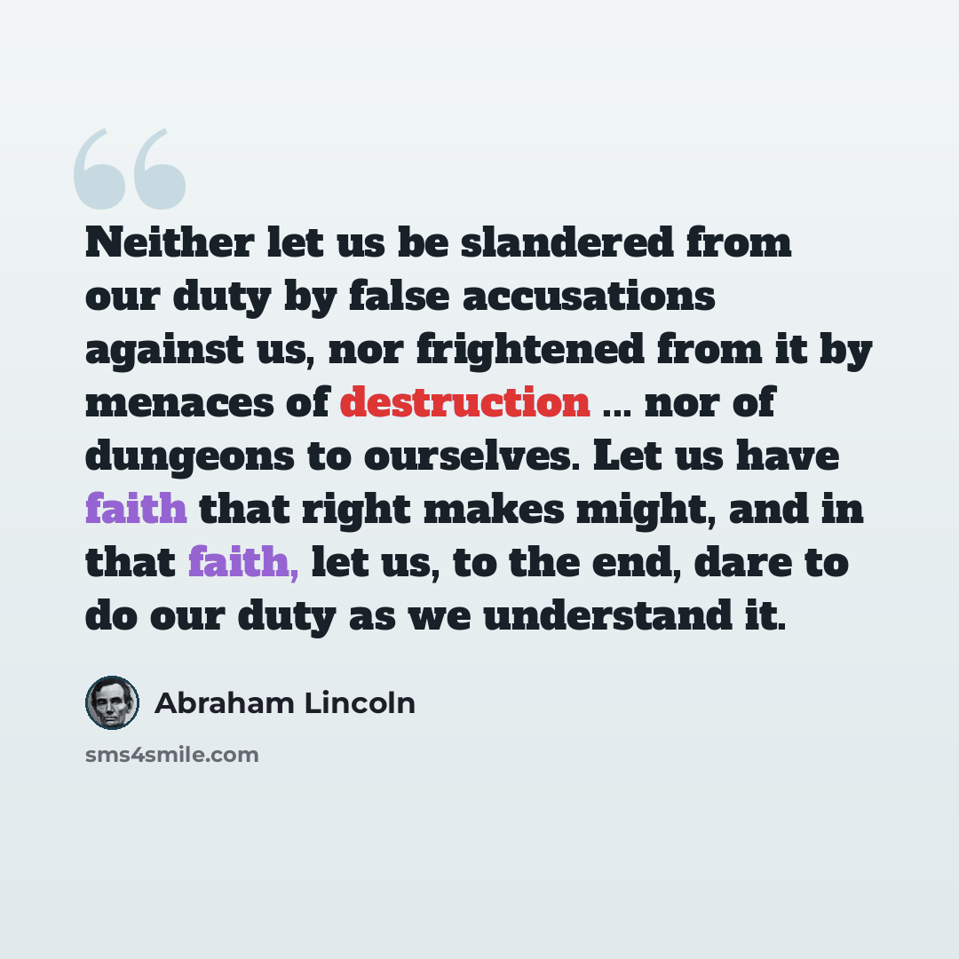 “Neither let us be slandered from our duty by false accusations against us, nor frightened from it by menaces of destruction ... nor of dungeons to ourselves. Let us have faith that right makes might, and in that faith, let us, to the end, dare to do our duty as we understand it.” quote by Abraham Lincoln