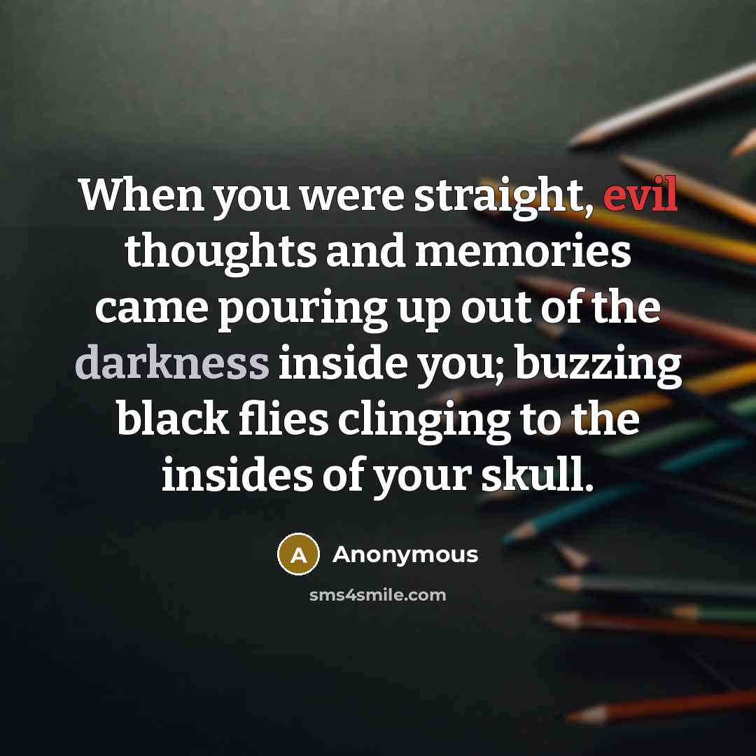 “When you were straight, evil thoughts and memories came pouring up out of the darkness inside you; buzzing black flies clinging to the insides of your skull.” quote by Anonymous