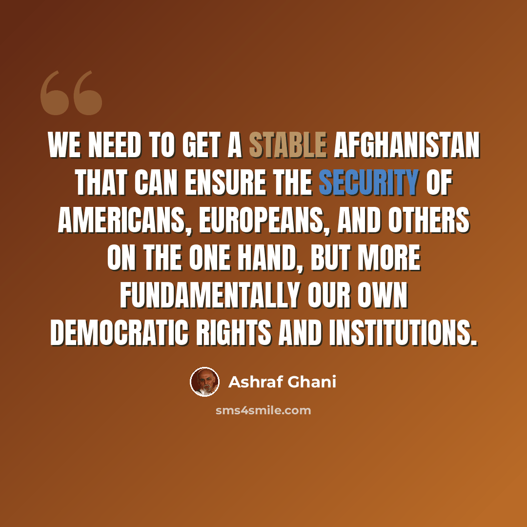“We need to get a stable Afghanistan that can ensure the security of Americans, Europeans, and others on the one hand, but more fundamentally our own democratic rights and institutions.” quote by Ashraf Ghani