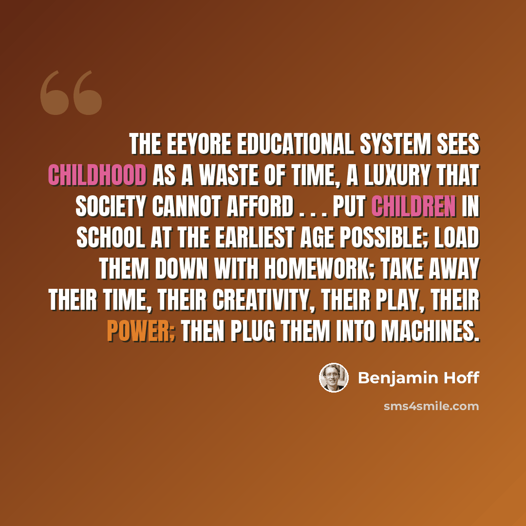 “The Eeyore Educational System sees childhood as a waste of time, a luxury that society cannot afford . . . Put children in school at the earliest age possible; load them down with homework; take away their time, their creativity, their play, their power; then plug them into machines.” quote by Benjamin Hoff