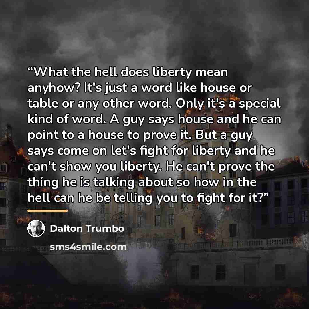 “What the hell does liberty mean anyhow? It's just a word like house or table or any other word. Only it's a special kind of word. A guy says house and he can point to a house to prove it. But a guy says come on let's fight for liberty and he can't show you liberty. He can't prove the thing he is…” quote by Dalton Trumbo