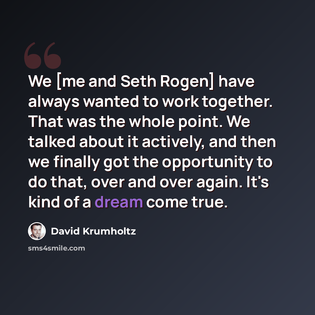 “We [me and Seth Rogen] have always wanted to work together. That was the whole point. We talked about it actively, and then we finally got the opportunity to do that, over and over again. It's kind of a dream come true.” quote by David Krumholtz