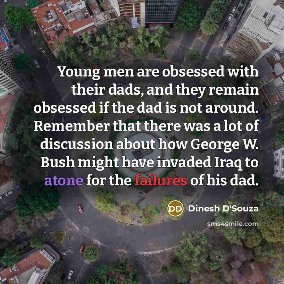 “Young men are obsessed with their dads, and they remain obsessed if the dad is not around. Remember that there was a lot of discussion about how George W. Bush might have invaded Iraq to atone for the failures of his dad.” quote by Dinesh D'Souza