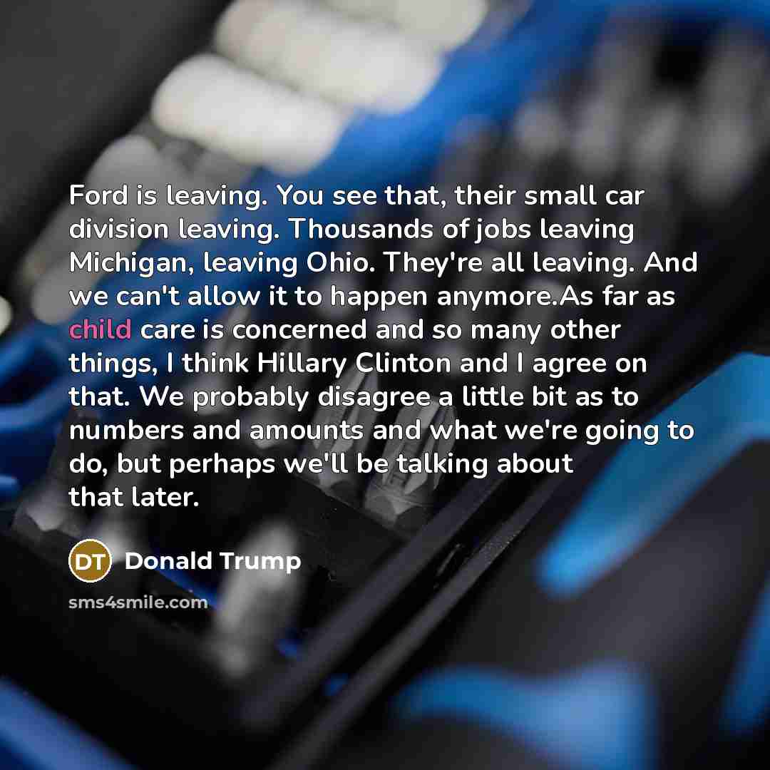 “Ford is leaving. You see that, their small car division leaving. Thousands of jobs leaving Michigan, leaving Ohio. They're all leaving. And we can't allow it to happen anymore.As far as child care is concerned and so many other things, I think Hillary Clinton and I agree on that. We probably…” quote by Donald Trump