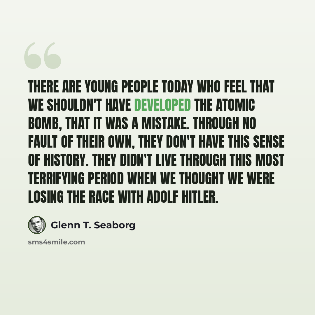 “There are young people today who feel that we shouldn't have developed the atomic bomb, that it was a mistake. Through no fault of their own, they don't have this sense of history. They didn't live through this most terrifying period when we thought we were losing the race with Adolf Hitler.” quote by Glenn T. Seaborg