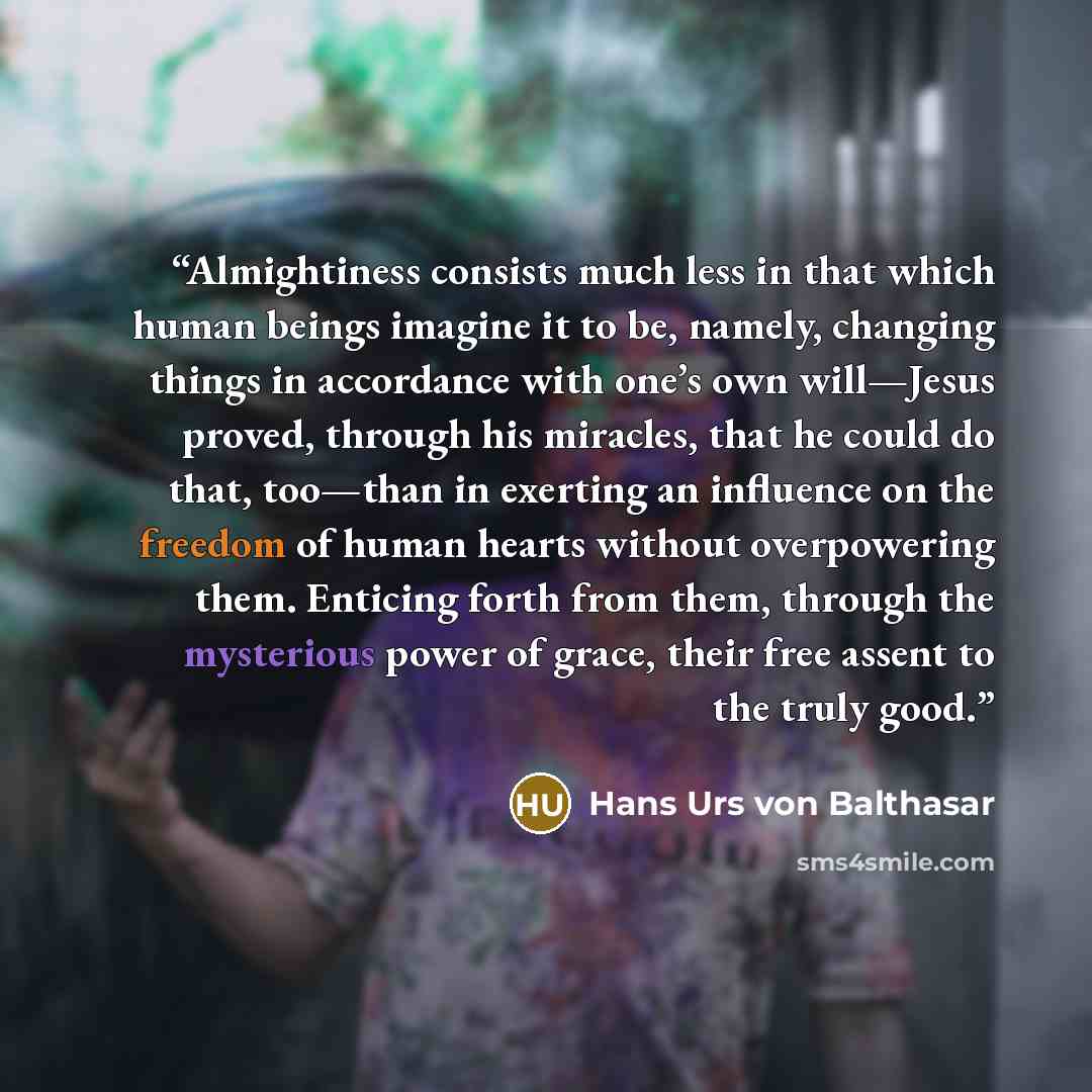 “Almightiness consists much less in that which human beings imagine it to be, namely, changing things in accordance with one’s own will—Jesus proved, through his miracles, that he could do that, too—than in exerting an influence on the freedom of human hearts without overpowering them. Enticing…” quote by Hans Urs von Balthasar