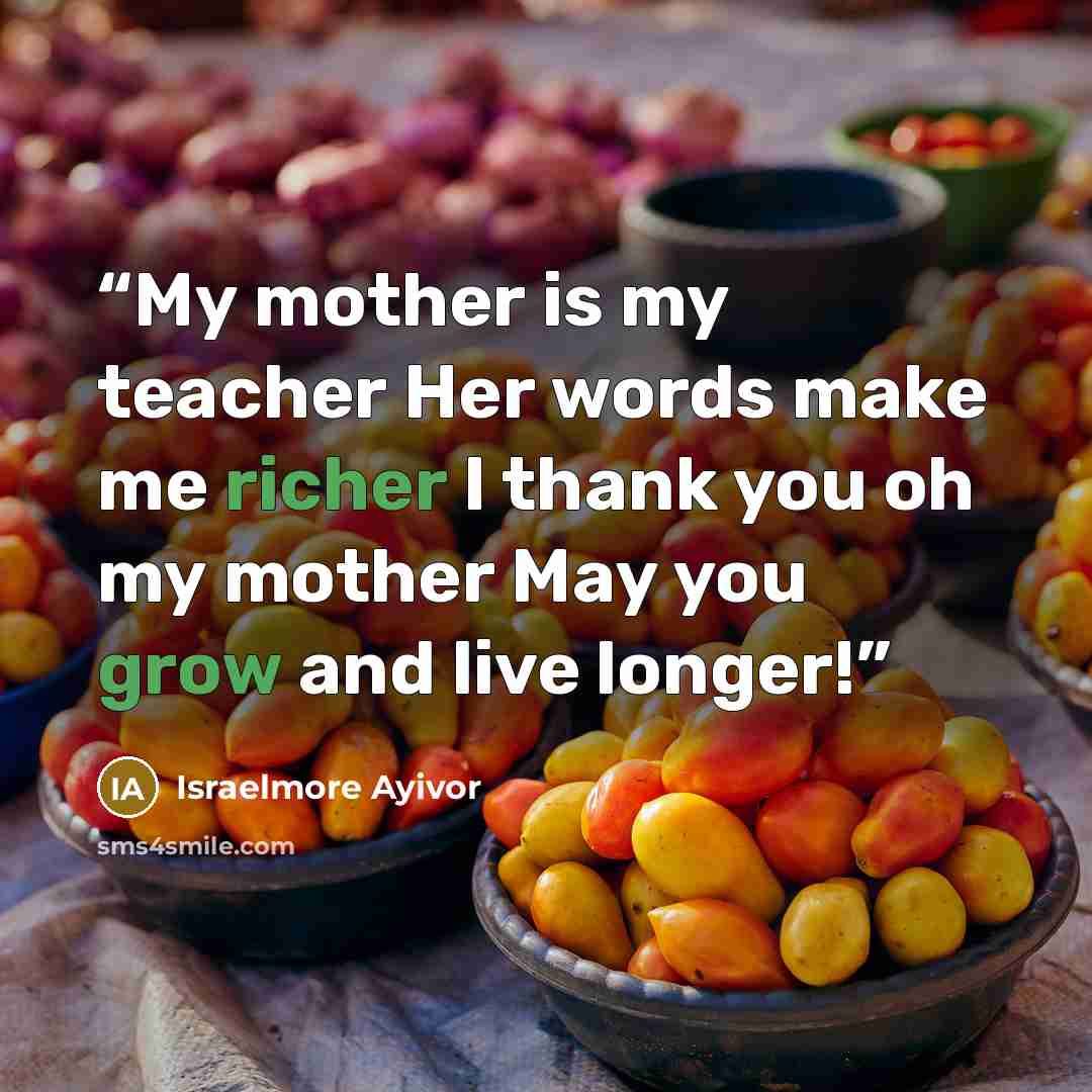 “My mother is my teacher Her words make me richer I thank you oh my mother May you grow and live longer!” quote by Israelmore Ayivor