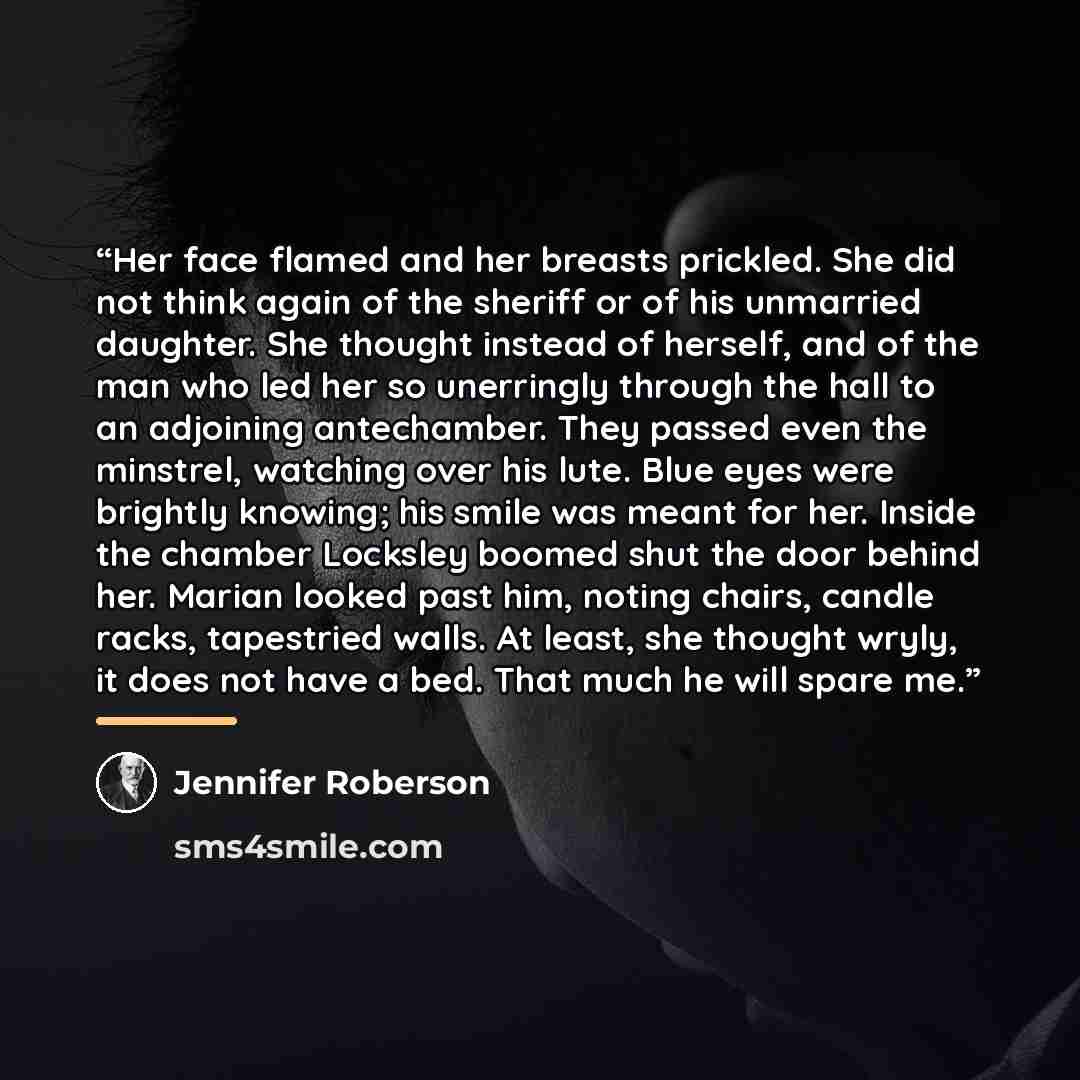 “Her face flamed and her breasts prickled. She did not think again of the sheriff or of his unmarried daughter. She thought instead of herself, and of the man who led her so unerringly through the hall to an adjoining antechamber. They passed even the minstrel, watching over his lute. Blue eyes…” quote by Jennifer Roberson