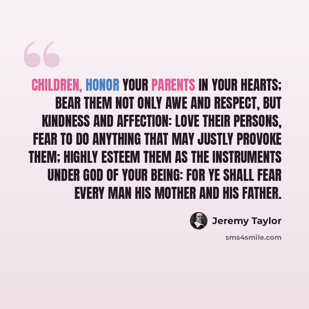 “Children, honor your parents in your hearts; bear them not only awe and respect, but kindness and affection: love their persons, fear to do anything that may justly provoke them; highly esteem them as the instruments under God of your being: for Ye shall fear every man his mother and his father.” quote by Jeremy Taylor