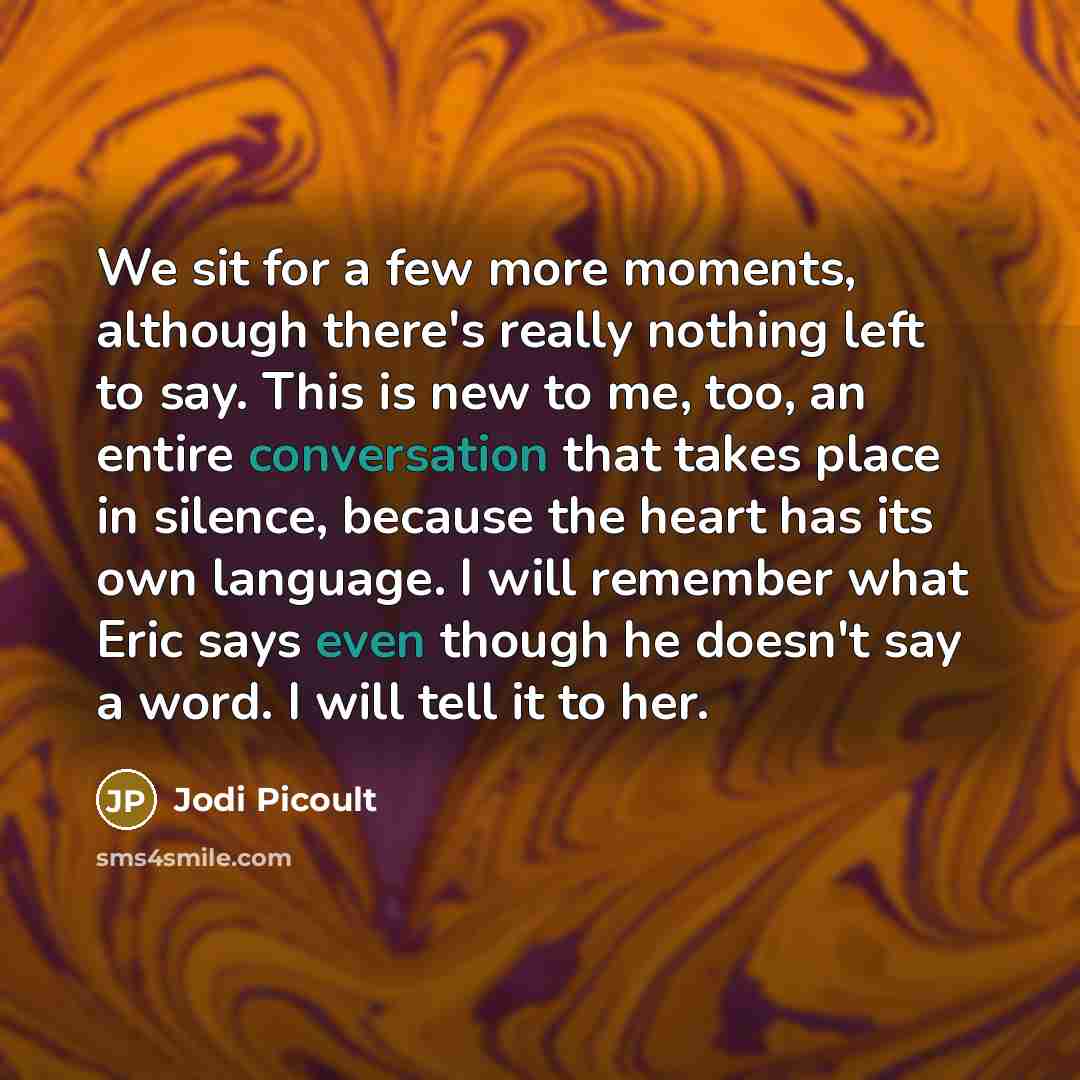 “We sit for a few more moments, although there's really nothing left to say. This is new to me, too, an entire conversation that takes place in silence, because the heart has its own language. I will remember what Eric says even though he doesn't say a word. I will tell it to her.” quote by Jodi Picoult