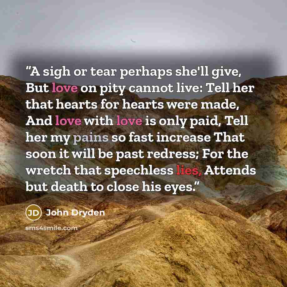 “A sigh or tear perhaps she'll give, But love on pity cannot live: Tell her that hearts for hearts were made, And love with love is only paid, Tell her my pains so fast increase That soon it will be past redress; For the wretch that speechless lies, Attends but death to close his eyes.” quote by John Dryden