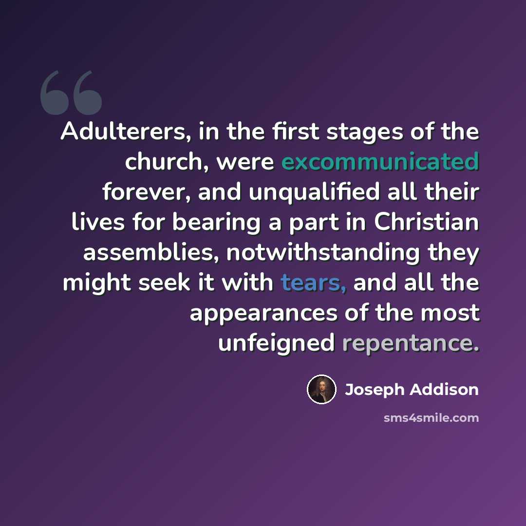 “Adulterers, in the first stages of the church, were excommunicated forever, and unqualified all their lives for bearing a part in Christian assemblies, notwithstanding they might seek it with tears, and all the appearances of the most unfeigned repentance.” quote by Joseph Addison