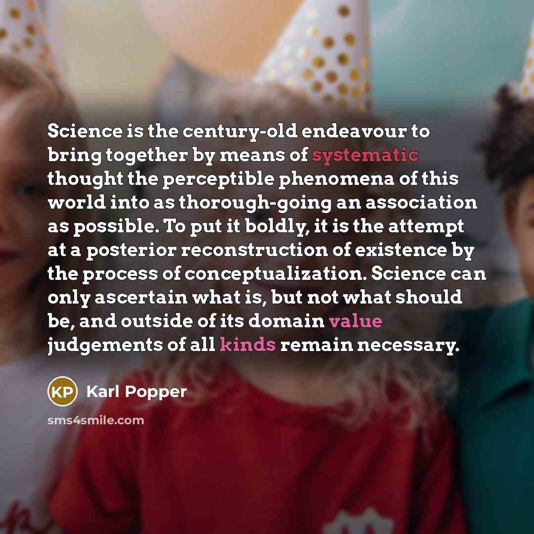 “Science is the century-old endeavour to bring together by means of systematic thought the perceptible phenomena of this world into as thorough-going an association as possible. To put it boldly, it is the attempt at a posterior reconstruction of existence by the process of conceptualization…” quote by Karl Popper