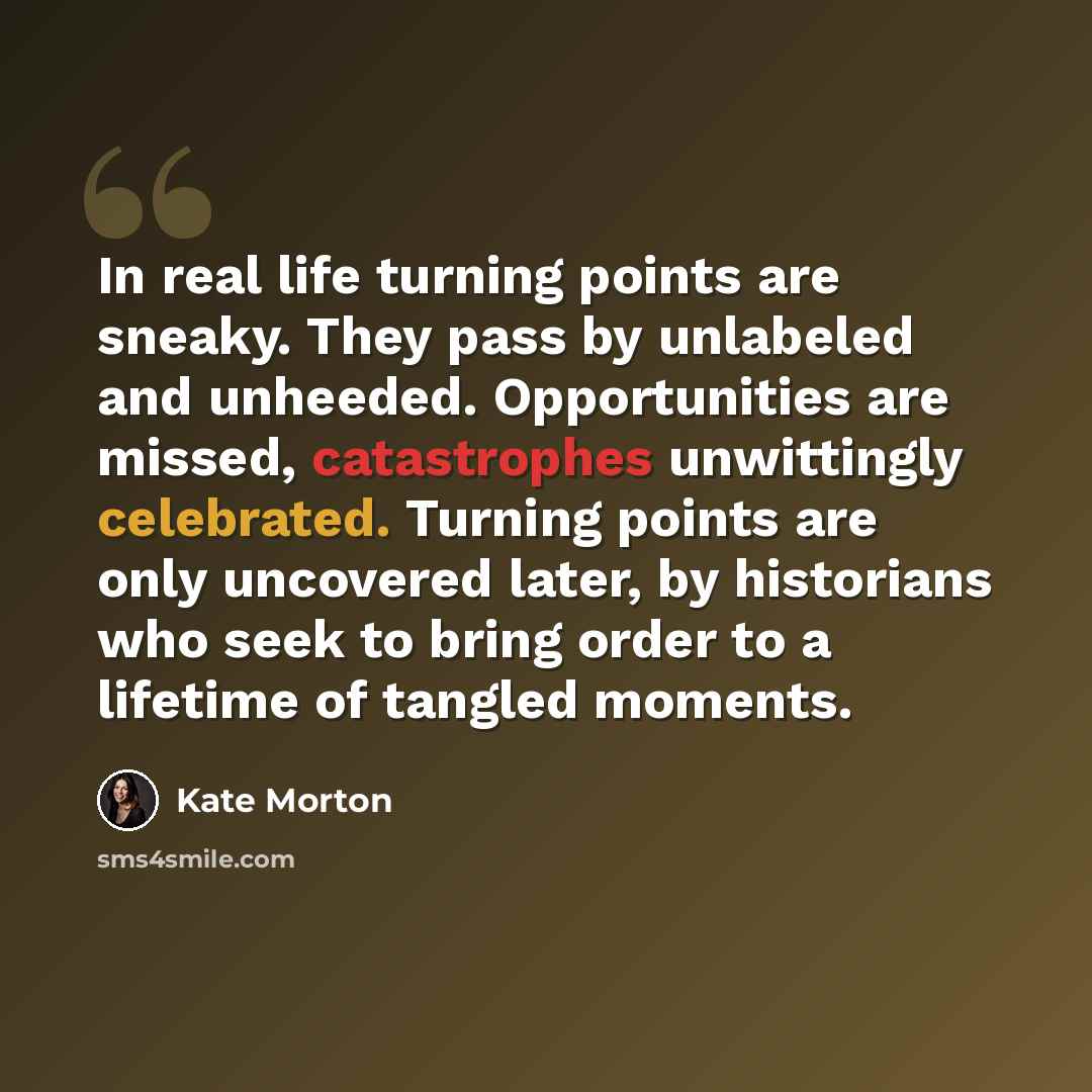 “In real life turning points are sneaky. They pass by unlabeled and unheeded. Opportunities are missed, catastrophes unwittingly celebrated. Turning points are only uncovered later, by historians who seek to bring order to a lifetime of tangled moments.” quote by Kate Morton