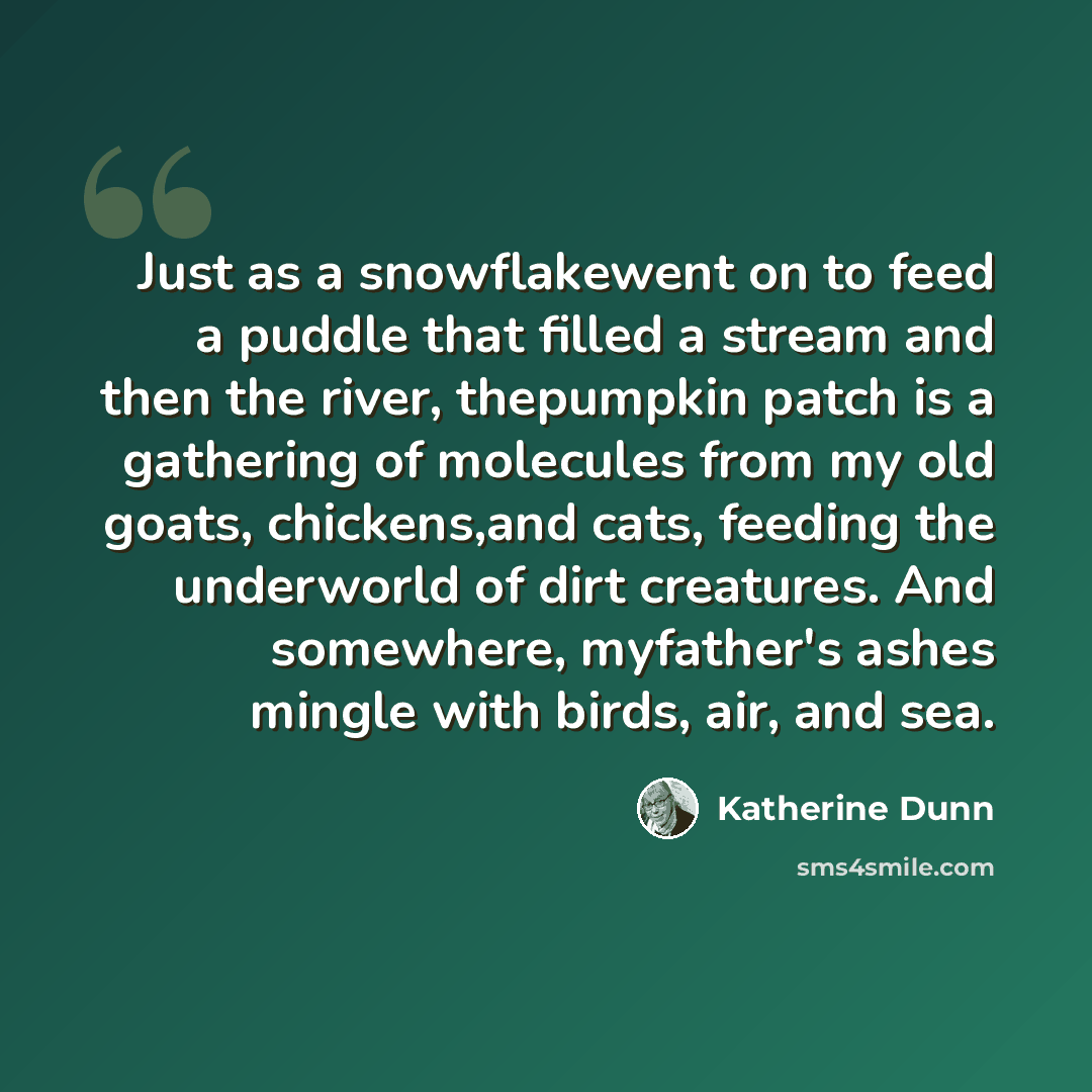 “Just as a snowflakewent on to feed a puddle that filled a stream and then the river, thepumpkin patch is a gathering of molecules from my old goats, chickens,and cats, feeding the underworld of dirt creatures. And somewhere, myfather's ashes mingle with birds, air, and sea.” quote by Katherine Dunn