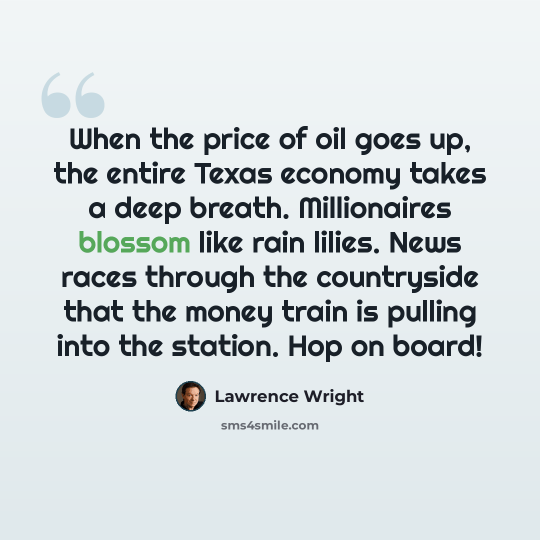 “When the price of oil goes up, the entire Texas economy takes a deep breath. Millionaires blossom like rain lilies. News races through the countryside that the money train is pulling into the station. Hop on board!” quote by Lawrence Wright