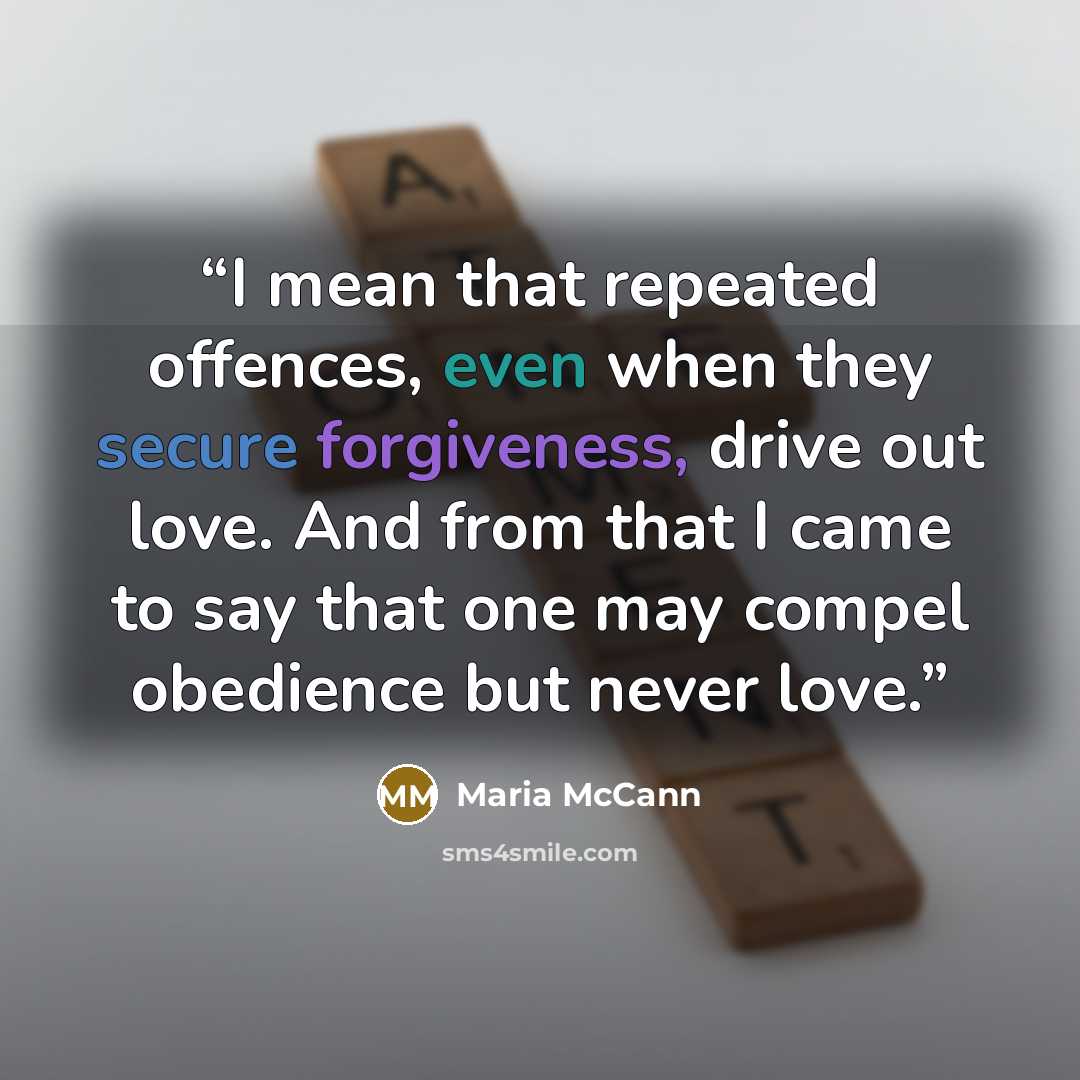 “I mean that repeated offences, even when they secure forgiveness, drive out love. And from that I came to say that one may compel obedience but never love.” quote by Maria McCann
