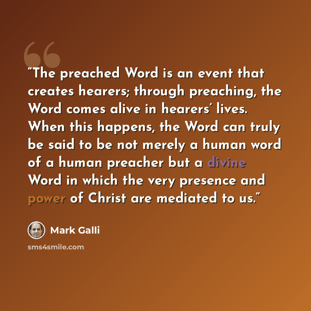 “The preached Word is an event that creates hearers; through preaching, the Word comes alive in hearers’ lives. When this happens, the Word can truly be said to be not merely a human word of a human preacher but a divine Word in which the very presence and power of Christ are mediated to us.” quote by Mark Galli