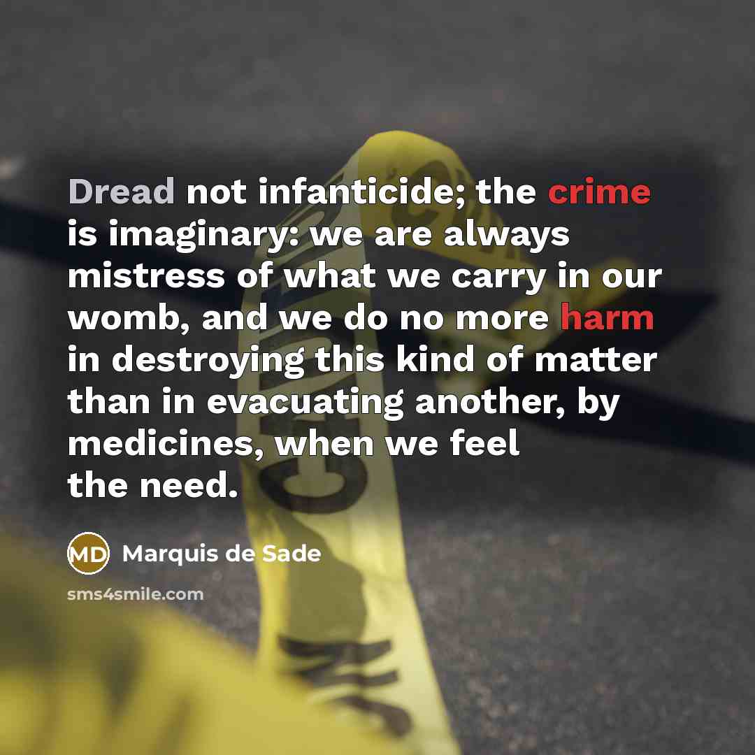 “Dread not infanticide; the crime is imaginary: we are always mistress of what we carry in our womb, and we do no more harm in destroying this kind of matter than in evacuating another, by medicines, when we feel the need.” quote by Marquis de Sade