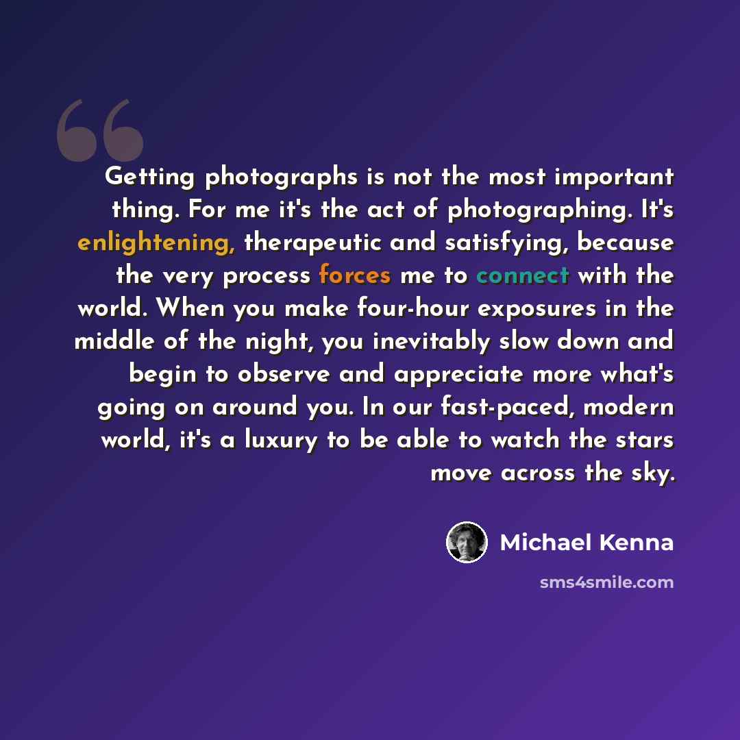 “Getting photographs is not the most important thing. For me it's the act of photographing. It's enlightening, therapeutic and satisfying, because the very process forces me to connect with the world. When you make four-hour exposures in the middle of the night, you inevitably slow down and begin…” quote by Michael Kenna