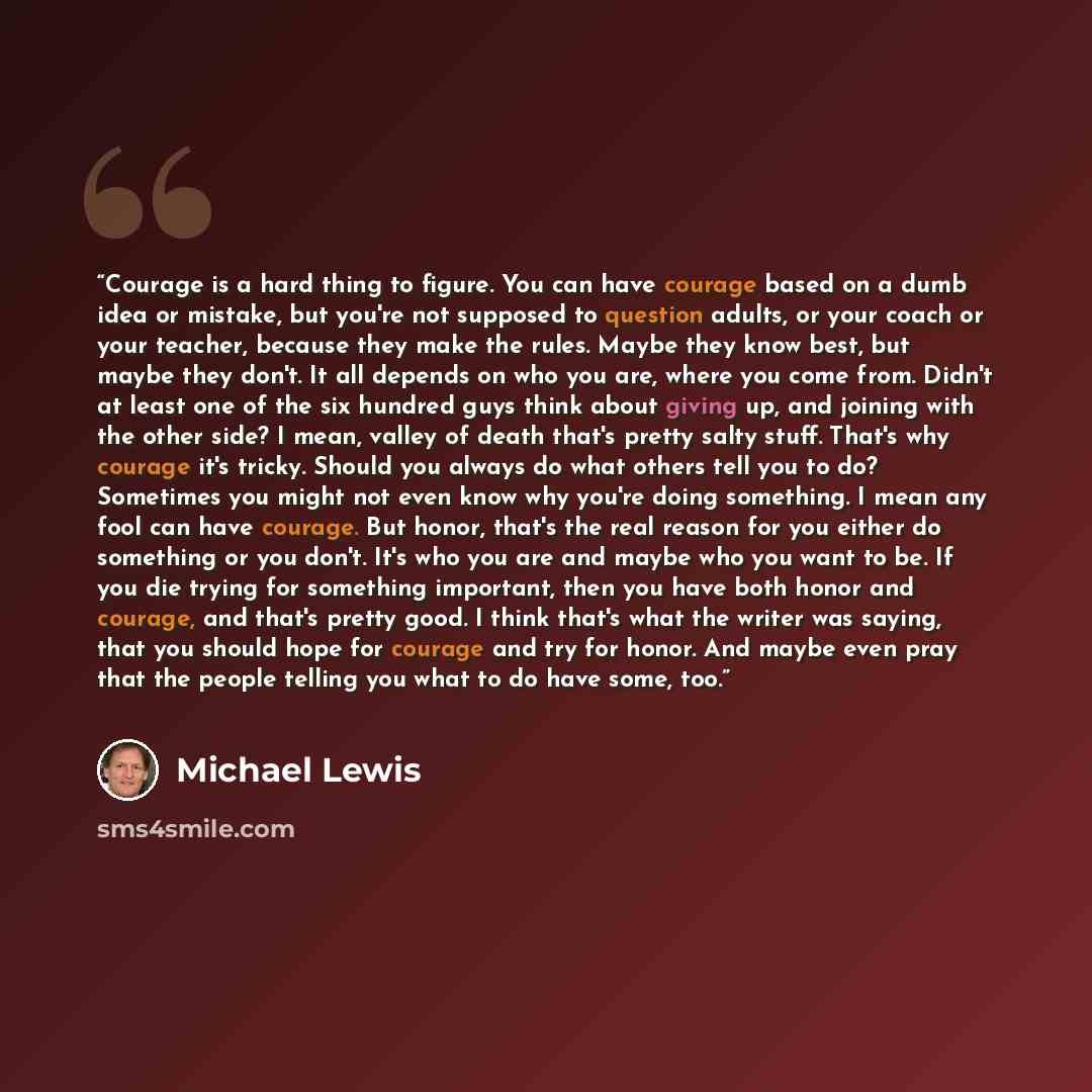 “Courage is a hard thing to figure. You can have courage based on a dumb idea or mistake, but you're not supposed to question adults, or your coach or your teacher, because they make the rules. Maybe they know best, but maybe they don't. It all depends on who you are, where you come from. Didn't at…” quote by Michael Lewis