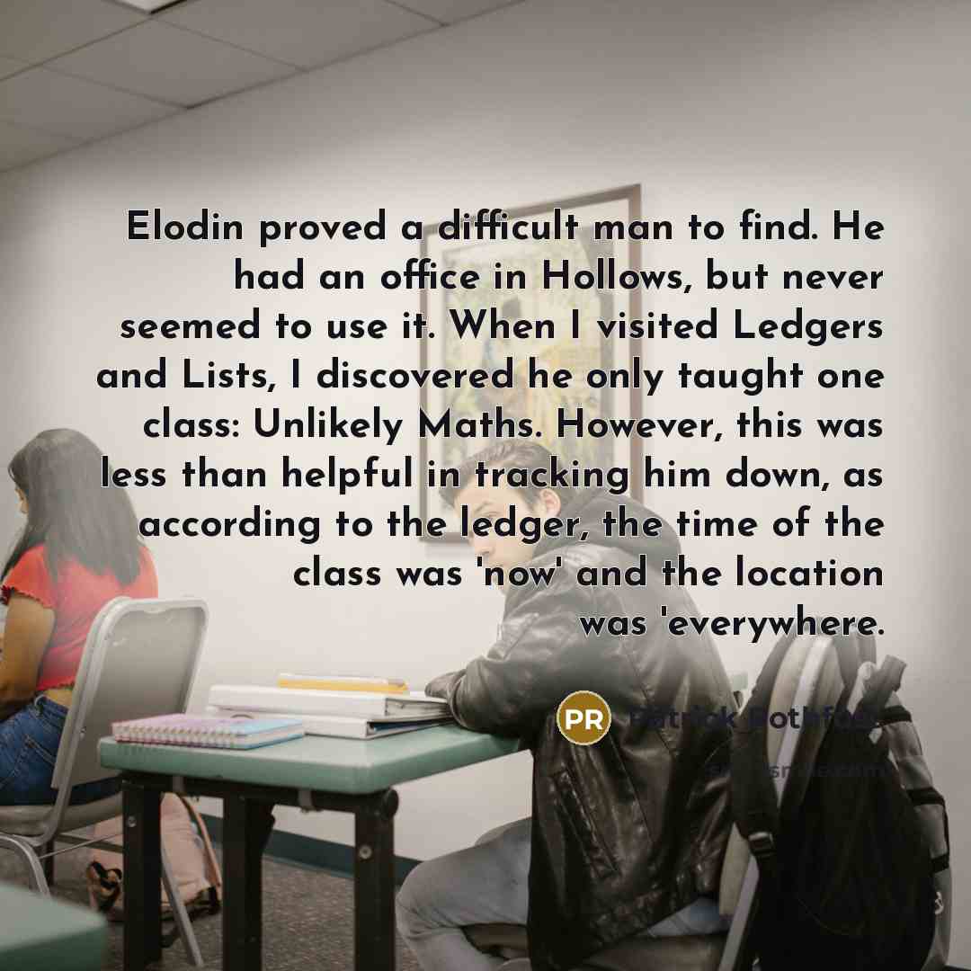 “Elodin proved a difficult man to find. He had an office in Hollows, but never seemed to use it. When I visited Ledgers and Lists, I discovered he only taught one class: Unlikely Maths. However, this was less than helpful in tracking him down, as according to the ledger, the time of the class was…” quote by Patrick Rothfuss