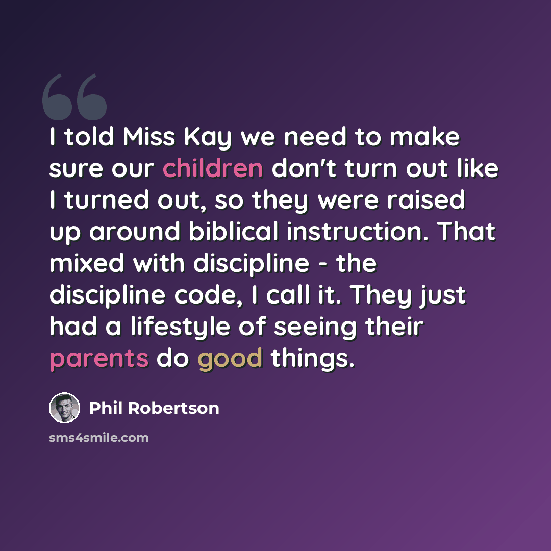 “I told Miss Kay we need to make sure our children don't turn out like I turned out, so they were raised up around biblical instruction. That mixed with discipline - the discipline code, I call it. They just had a lifestyle of seeing their parents do good things.” quote by Phil Robertson