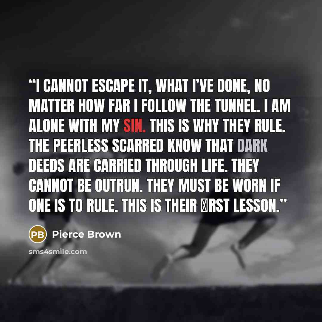 “I cannot escape it, what I’ve done, no matter how far I follow the tunnel. I am alone with my sin. This is why they rule. The Peerless Scarred know that dark deeds are carried through life. They cannot be outrun. They must be worn if one is to rule. This is their �rst lesson.” quote by Pierce Brown