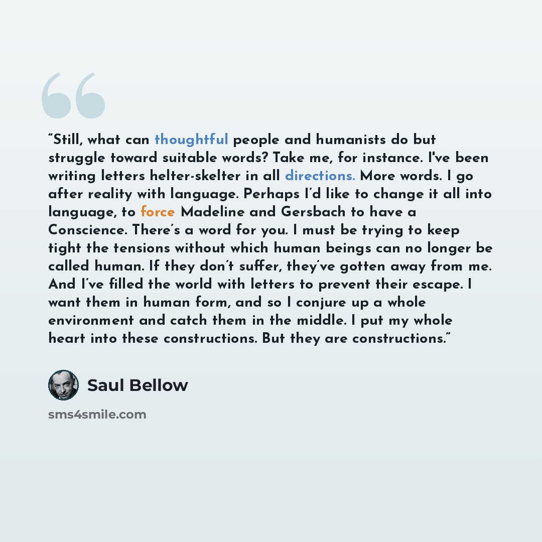 “Still, what can thoughtful people and humanists do but struggle toward suitable words? Take me, for instance. I've been writing letters helter-skelter in all directions. More words. I go after reality with language. Perhaps I’d like to change it all into language, to force Madeline and Gersbach to…” quote by Saul Bellow
