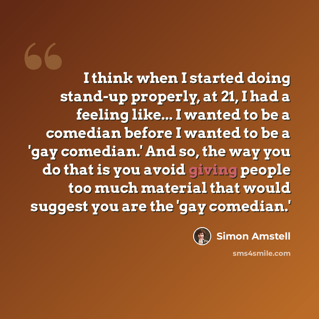 “I think when I started doing stand-up properly, at 21, I had a feeling like... I wanted to be a comedian before I wanted to be a 'gay comedian.' And so, the way you do that is you avoid giving people too much material that would suggest you are the 'gay comedian.'” quote by Simon Amstell