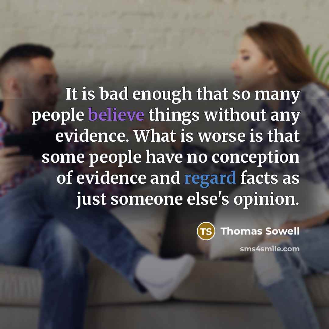 “It is bad enough that so many people believe things without any evidence. What is worse is that some people have no conception of evidence and regard facts as just someone else's opinion.” quote by Thomas Sowell