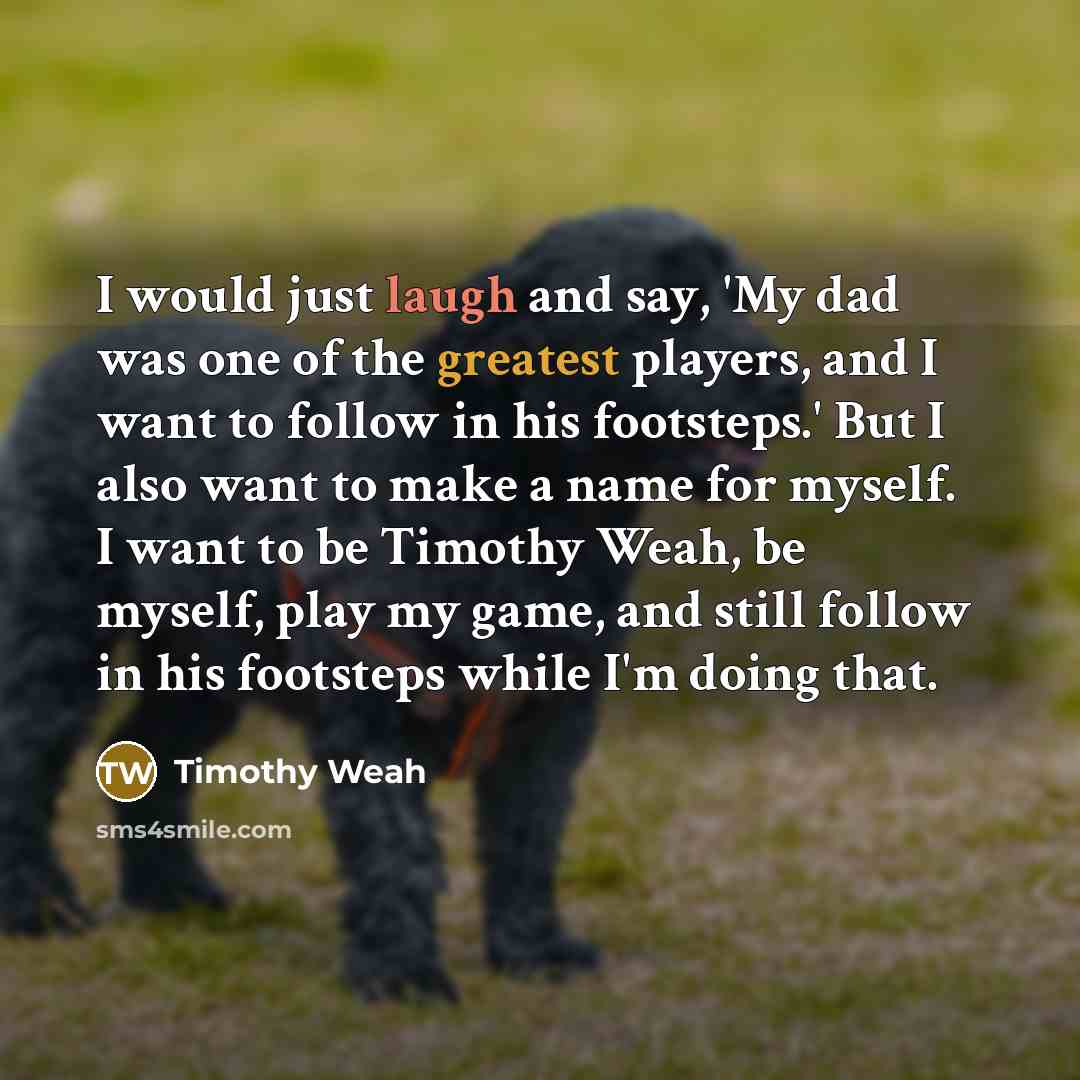 “I would just laugh and say, 'My dad was one of the greatest players, and I want to follow in his footsteps.' But I also want to make a name for myself. I want to be Timothy Weah, be myself, play my game, and still follow in his footsteps while I'm doing that.” quote by Timothy Weah