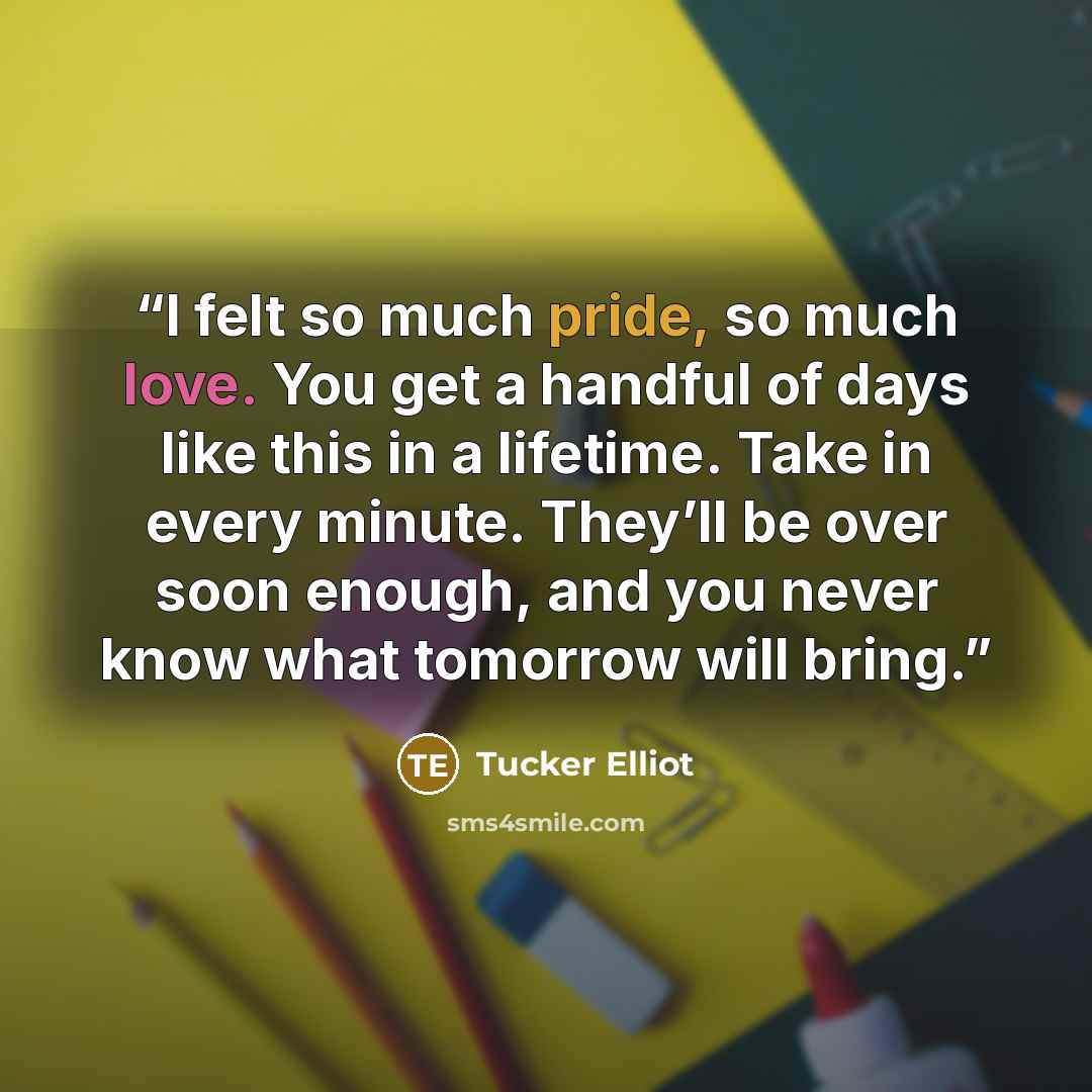 “I felt so much pride, so much love. You get a handful of days like this in a lifetime. Take in every minute. They’ll be over soon enough, and you never know what tomorrow will bring.” quote by Tucker Elliot