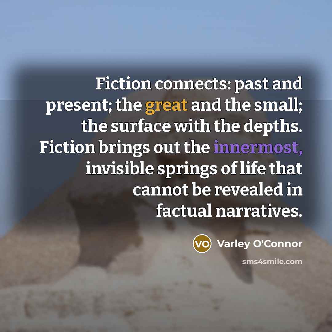 “Fiction connects: past and present; the great and the small; the surface with the depths. Fiction brings out the innermost, invisible springs of life that cannot be revealed in factual narratives.” quote by Varley O'Connor