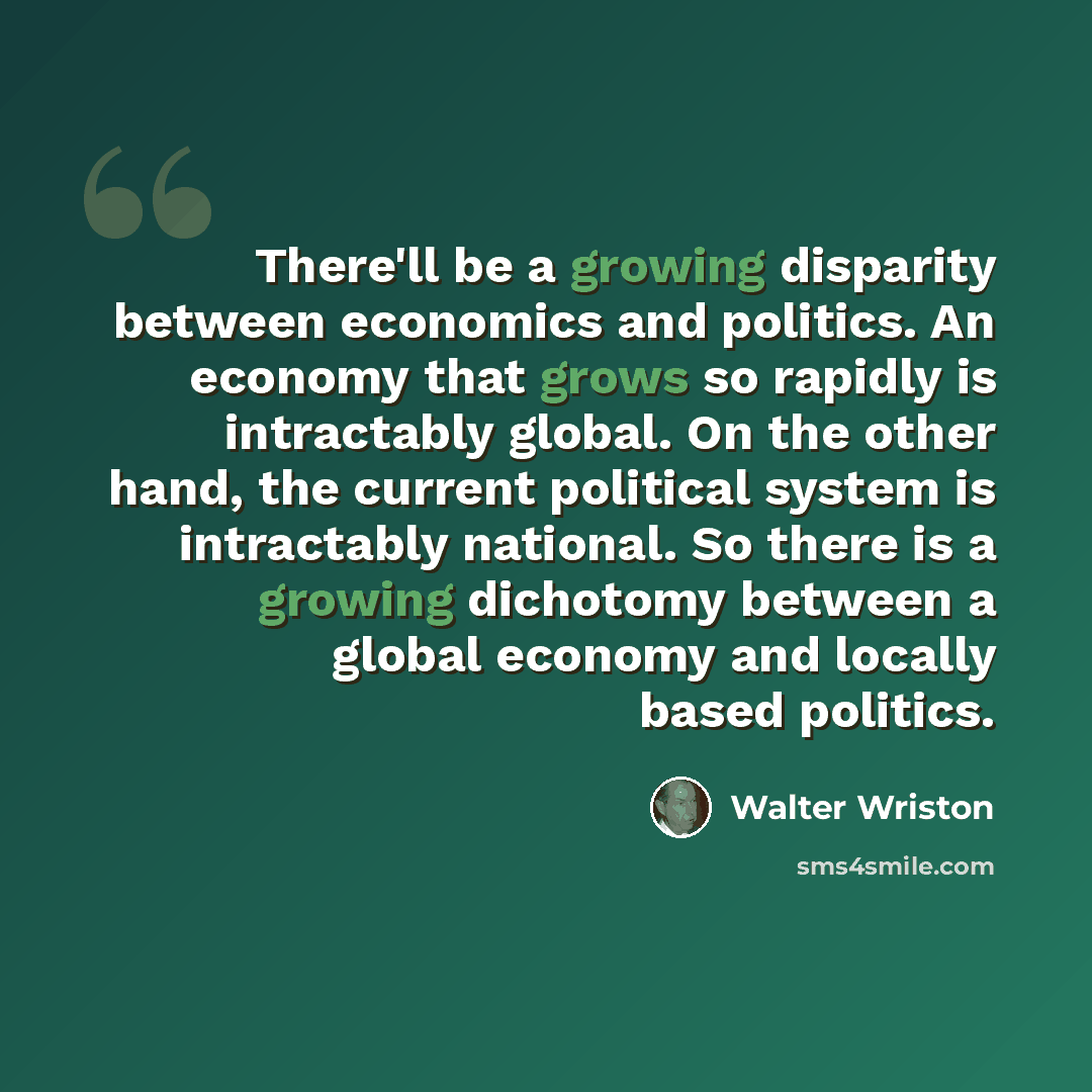“There'll be a growing disparity between economics and politics. An economy that grows so rapidly is intractably global. On the other hand, the current political system is intractably national. So there is a growing dichotomy between a global economy and locally based politics.” quote by Walter Wriston